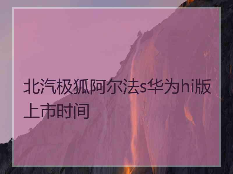 北汽极狐阿尔法s华为hi版上市时间