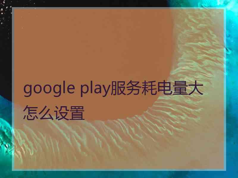 google play服务耗电量大怎么设置