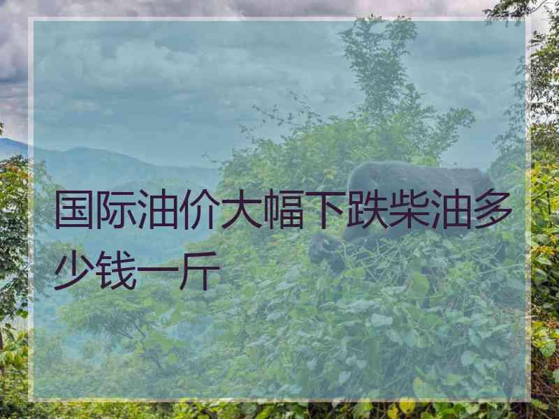 国际油价大幅下跌柴油多少钱一斤