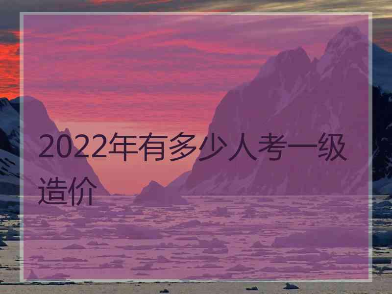 2022年有多少人考一级造价