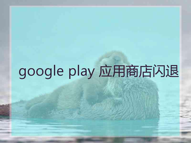 google play 应用商店闪退