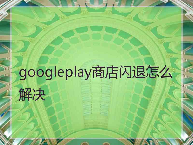 googleplay商店闪退怎么解决