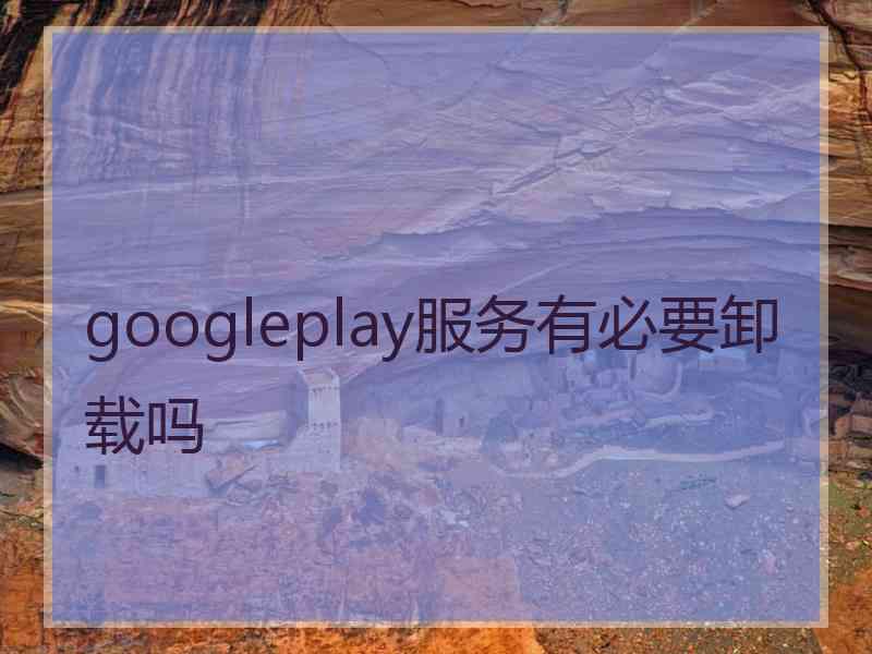 googleplay服务有必要卸载吗