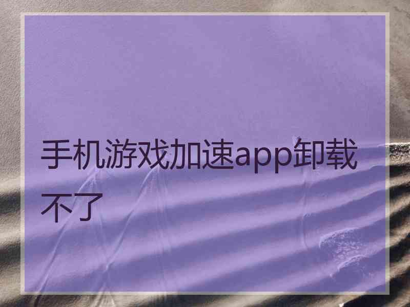 手机游戏加速app卸载不了