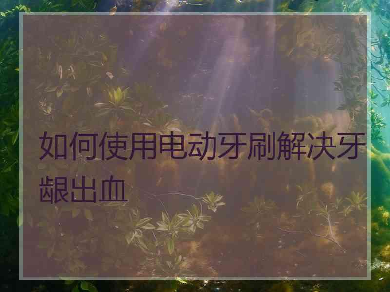 如何使用电动牙刷解决牙龈出血