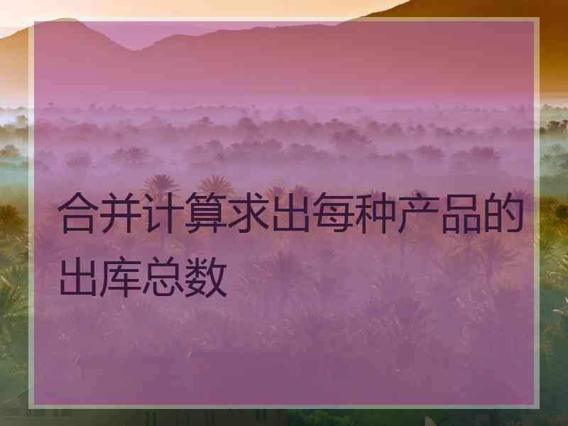 合并计算求出每种产品的出库总数