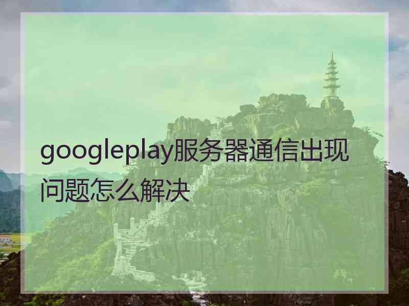 googleplay服务器通信出现问题怎么解决