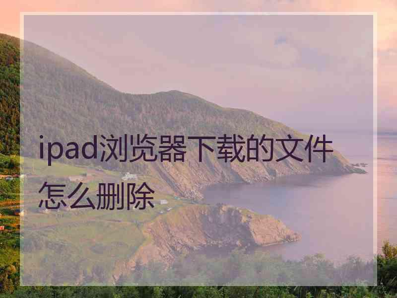 ipad浏览器下载的文件怎么删除