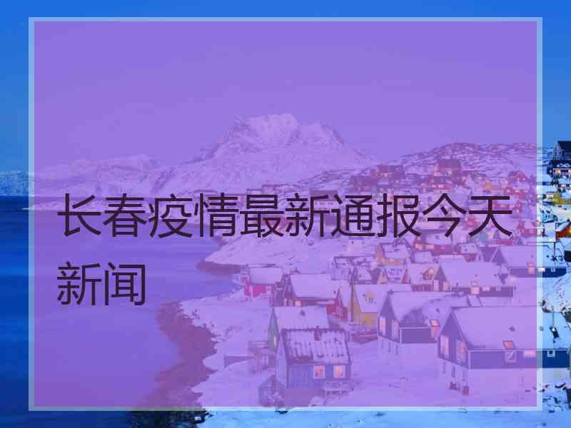 长春疫情最新通报今天新闻