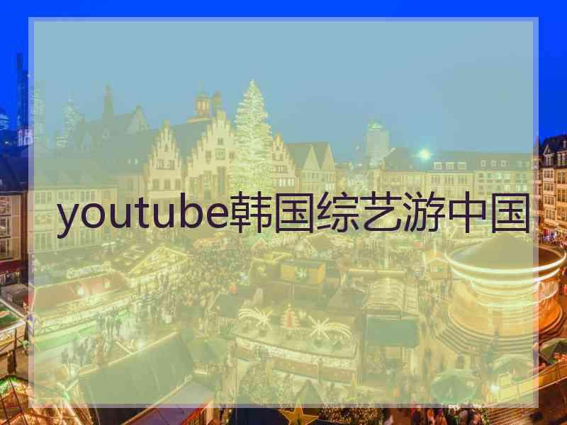 youtube韩国综艺游中国