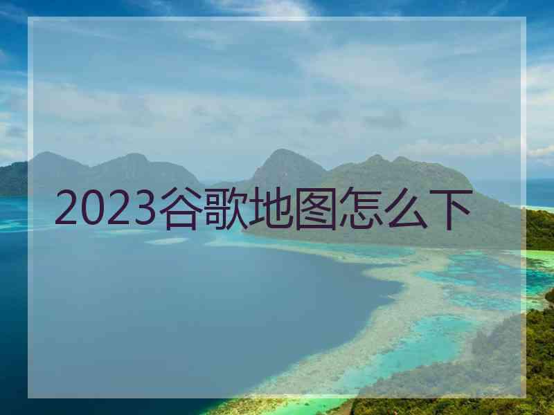 2023谷歌地图怎么下