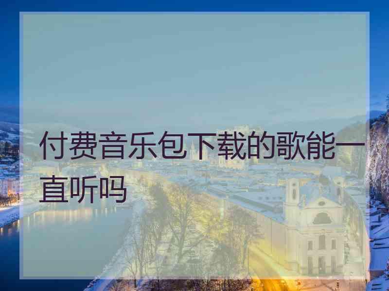 付费音乐包下载的歌能一直听吗