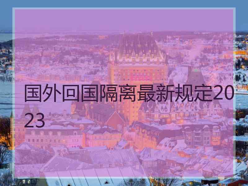 国外回国隔离最新规定2023