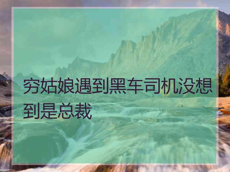 穷姑娘遇到黑车司机没想到是总裁