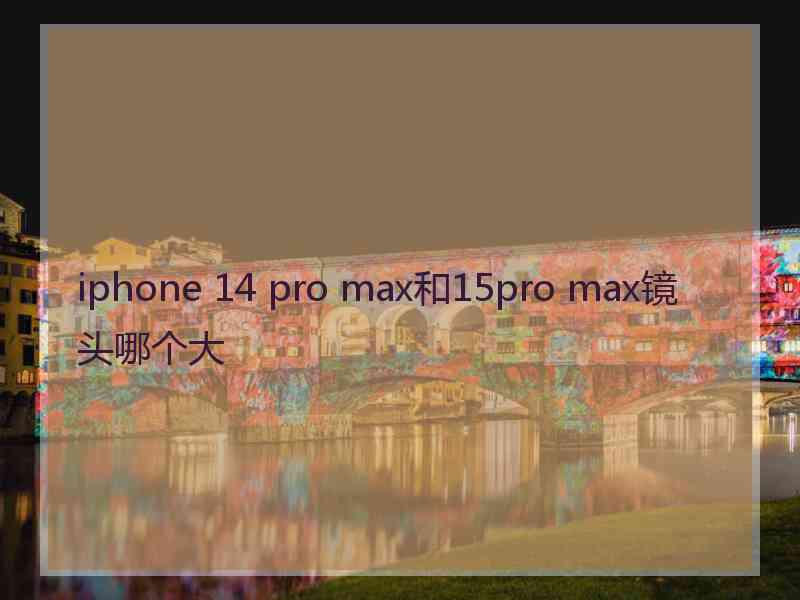 iphone 14 pro max和15pro max镜头哪个大