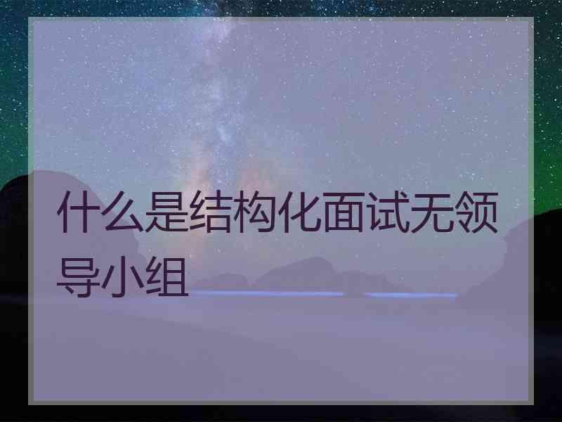 什么是结构化面试无领导小组