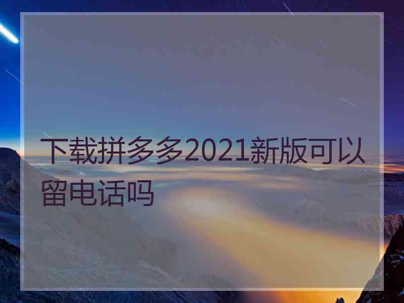 下载拼多多2021新版可以留电话吗