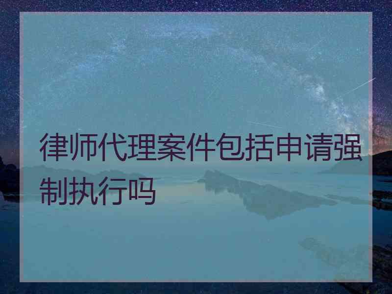 律师代理案件包括申请强制执行吗