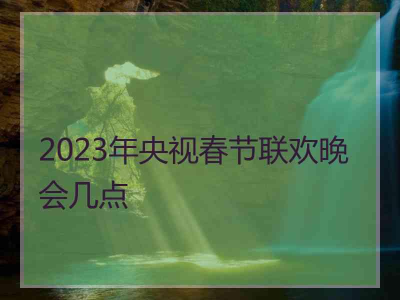 2023年央视春节联欢晚会几点