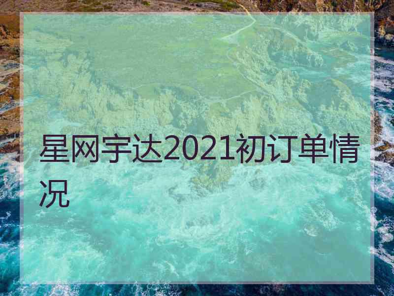 星网宇达2021初订单情况